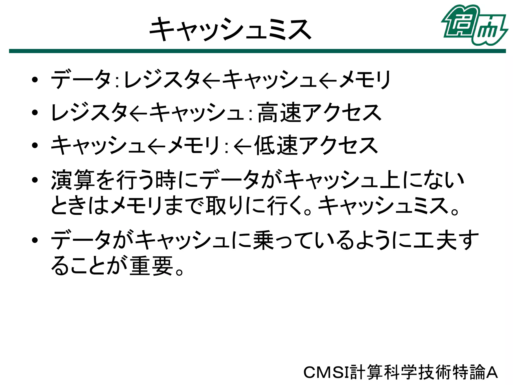 キャッシュミス
• データ：レジスタ←キャッシュ←メモリ
• レジスタ←キャッシュ：高速アクセス
• キャッシュ←メモリ：←低速アクセス

• 演算を行う時にデータがキャッシュ上にない
ときはメモリまで取りに行く。キャッシュミス。
• データがキャッシュに乗っているように工夫す
ることが重要。

ＣＭＳＩ計算科学技術特論Ａ

 