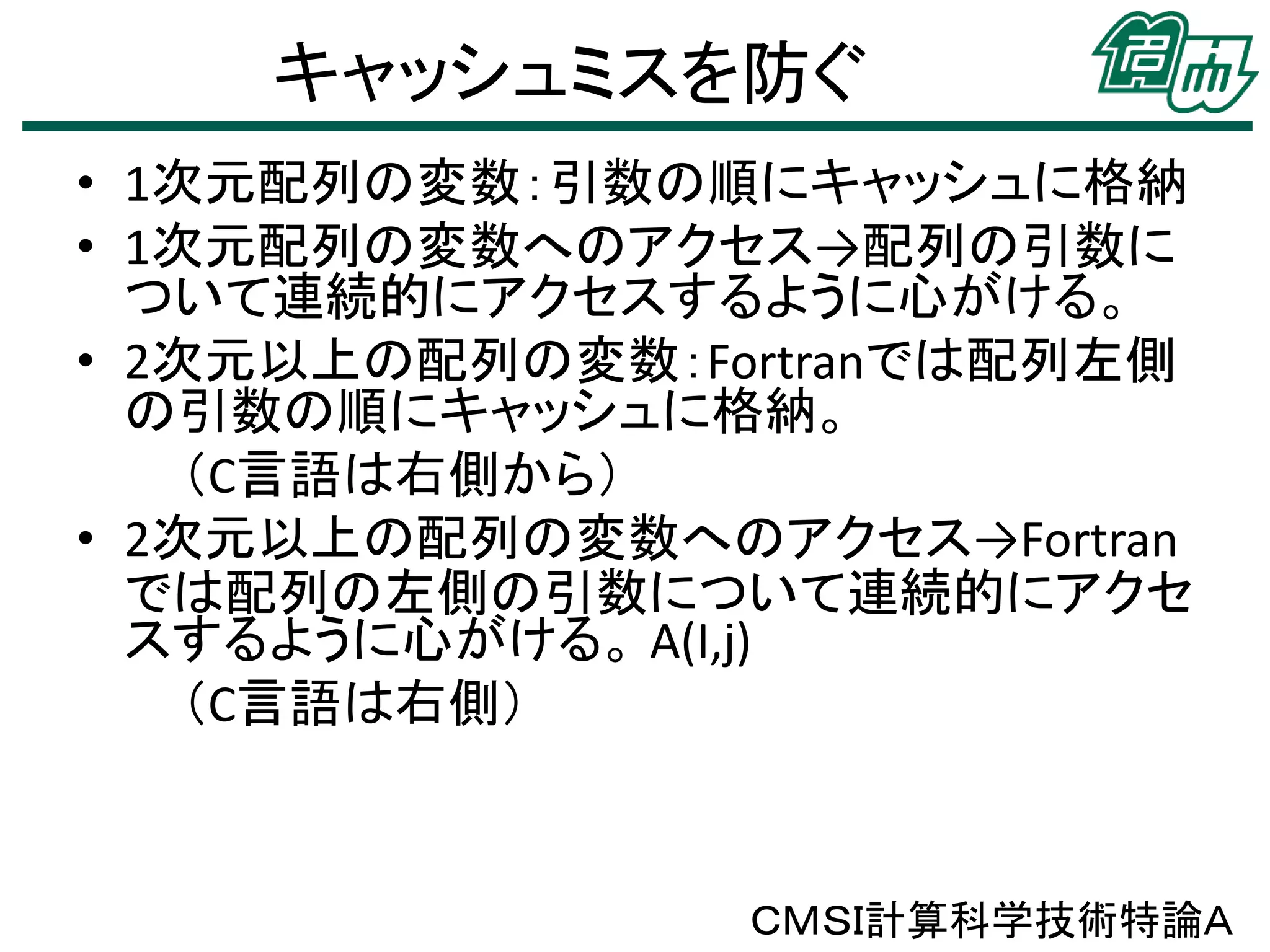 キャッシュミスを防ぐ
• 1次元配列の変数：引数の順にキャッシュに格納
• 1次元配列の変数へのアクセス→配列の引数に
ついて連続的にアクセスするように心がける。
• 2次元以上の配列の変数：Fortranでは配列左側
の引数の順にキャッシュに格納。
（C言語は右側から）
• 2次元以上の配列の変数へのアクセス→Fortran
では配列の左側の引数について連続的にアクセ
スするように心がける。 A(I,j)
（C言語は右側）

ＣＭＳＩ計算科学技術特論Ａ

 