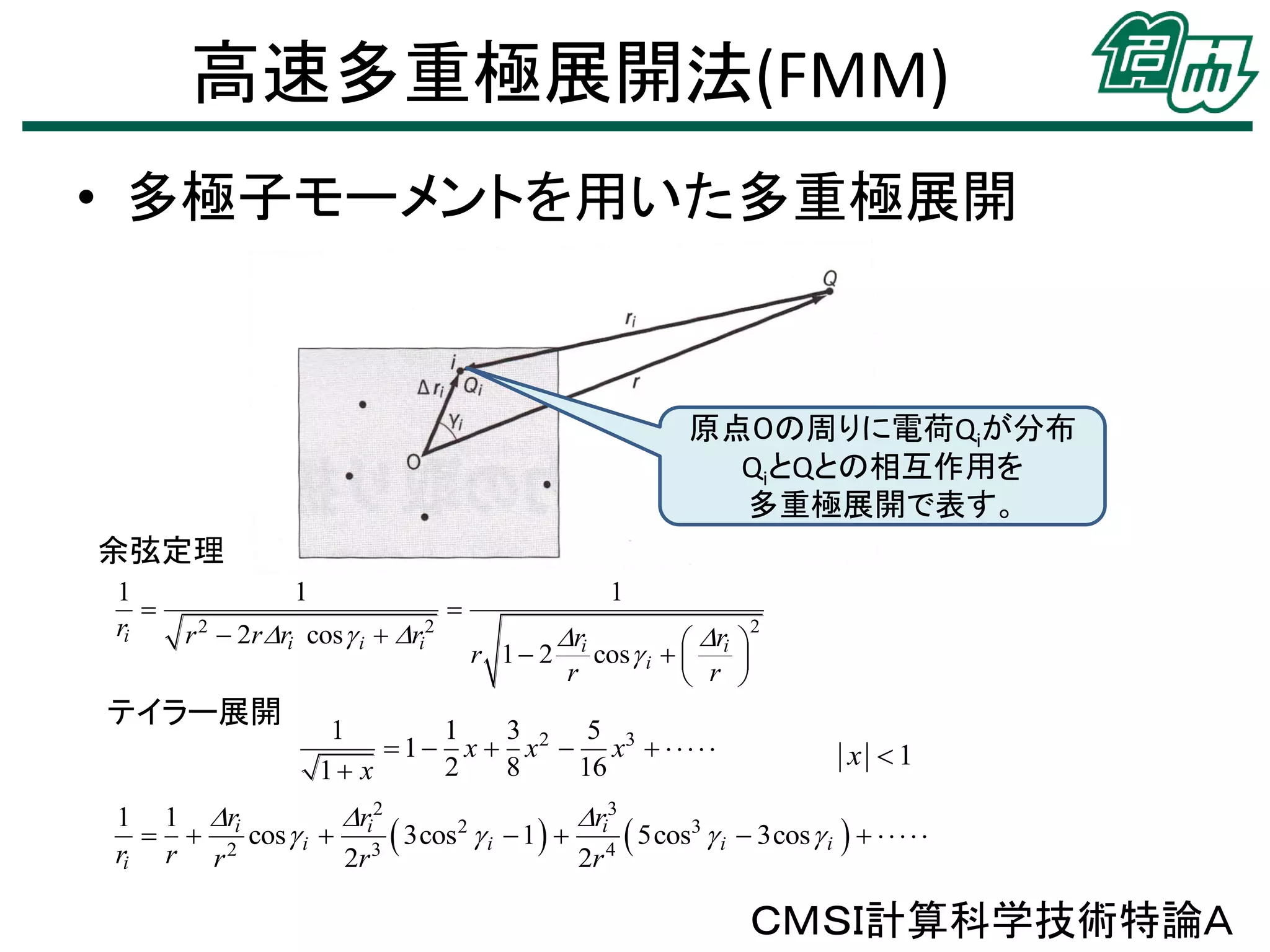 高速多重極展開法(FMM)
• 多極子モーメントを用いた多重極展開

原点０の周りに電荷Qiが分布
QiとQとの相互作用を
多重極展開で表す。
余弦定理
1

ri

1
r 2  2r ri cos  i  ri2

テイラー展開



1

ri

r
r 1  2 cos  i   i 
 r 
r



1
1
3
5
 1  x  x 2  x3      
2
8
16
1 x

2

x 1

1 1 ri
ri2
ri3
2
  2 cos  i  3  3cos  i  1   4  5cos3  i  3cos  i       
ri r r
2r
2r

ＣＭＳＩ計算科学技術特論Ａ

 