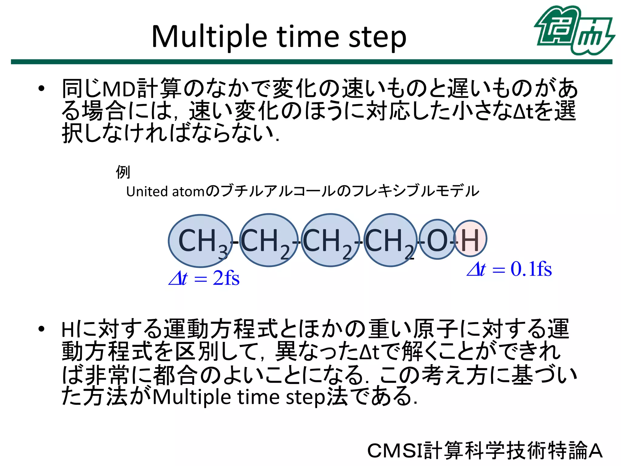 Multiple time step
• 同じMD計算のなかで変化の速いものと遅いものがあ
る場合には，速い変化のほうに対応した小さなΔｔを選
択しなければならない．
例
United atomのブチルアルコールのフレキシブルモデル

CH3-CH2-CH2-CH2-O-H

t  2fs

t  0.1fs

• Hに対する運動方程式とほかの重い原子に対する運
動方程式を区別して，異なったΔtで解くことができれ
ば非常に都合のよいことになる．この考え方に基づい
た方法がMultiple time step法である．
ＣＭＳＩ計算科学技術特論Ａ

 