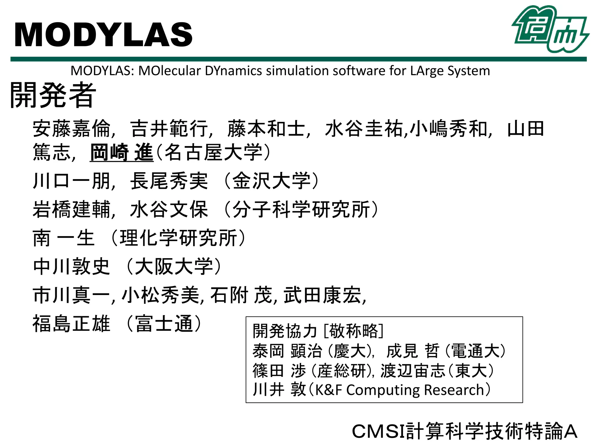MODYLAS
MODYLAS: MOlecular DYnamics simulation software for LArge System

開発者
安藤嘉倫, 吉井範行, 藤本和士, 水谷圭祐,小嶋秀和, 山田
篤志, 岡崎 進（名古屋大学）
川口一朋, 長尾秀実 （金沢大学）
岩橋建輔, 水谷文保 （分子科学研究所）
南 一生 （理化学研究所）
中川敦史 （大阪大学）
市川真一, 小松秀美, 石附 茂, 武田康宏,
福島正雄 （富士通）
開発協力 [敬称略]
泰岡 顕治 (慶大), 成見 哲 (電通大)
篠田 渉 (産総研), 渡辺宙志（東大）
川井 敦（K&F Computing Research）

ＣＭＳＩ計算科学技術特論Ａ

 