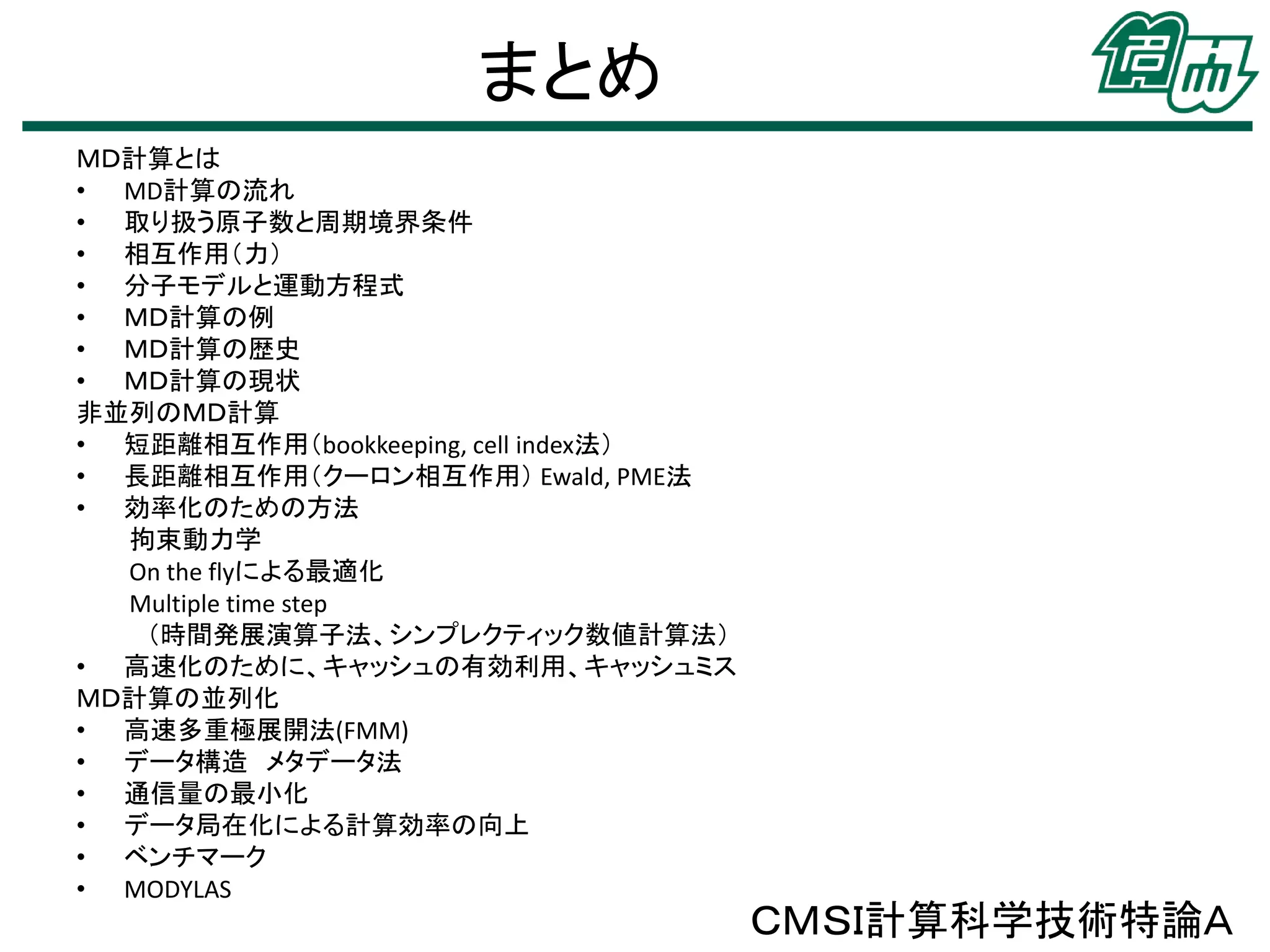 まとめ
ＭＤ計算とは
• MD計算の流れ
• 取り扱う原子数と周期境界条件
• 相互作用（力）
• 分子モデルと運動方程式
• ＭＤ計算の例
• ＭＤ計算の歴史
• ＭＤ計算の現状
非並列のＭＤ計算
• 短距離相互作用（bookkeeping, cell index法）
• 長距離相互作用（クーロン相互作用） Ewald, PME法
• 効率化のための方法
拘束動力学
On the flyによる最適化
Multiple time step
（時間発展演算子法、シンプレクティック数値計算法）
• 高速化のために、キャッシュの有効利用、キャッシュミス
ＭＤ計算の並列化
• 高速多重極展開法(FMM)
• データ構造 メタデータ法
• 通信量の最小化
• データ局在化による計算効率の向上
• ベンチマーク
• MODYLAS

ＣＭＳＩ計算科学技術特論Ａ

 