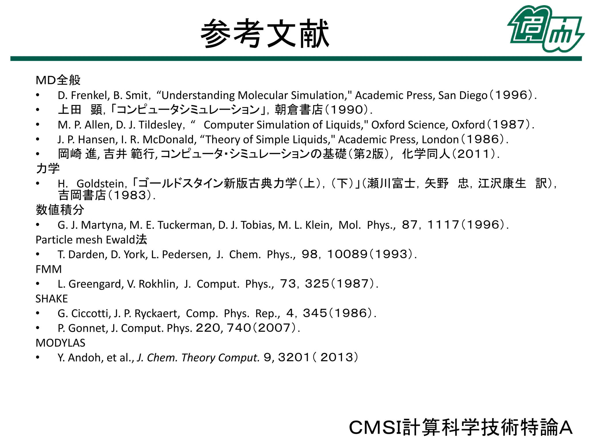 参考文献
ＭＤ全般
• D. Frenkel, B. Smit，“Understanding Molecular Simulation," Academic Press, San Diego（１９９６）．
• 上田 顕，「コンピュータシミュレーション」，朝倉書店（１９９０）．
• M. P. Allen, D. J. Tildesley，“ Computer Simulation of Liquids," Oxford Science, Oxford（１９８７）．
• J. P. Hansen, I. R. McDonald, “Theory of Simple Liquids," Academic Press, London（１９８６）．
• 岡崎 進, 吉井 範行, コンピュータ・シミュレーションの基礎（第2版）, 化学同人（２０１１）．
力学
• H. Goldstein，「ゴールドスタイン新版古典力学（上），（下）」（瀬川富士，矢野 忠，江沢康生 訳），
吉岡書店（１９８３）．
数値積分
• G. J. Martyna, M. E. Tuckerman, D. J. Tobias, M. L. Klein, Mol. Phys., ８７，１１１７（１９９６）．
Particle mesh Ewald法
• T. Darden, D. York, L. Pedersen, J. Chem. Phys., ９８，１００８９（１９９３）．
FMM
• L. Greengard, V. Rokhlin, J. Comput. Phys., ７３，３２５（１９８７）．
SHAKE
• G. Ciccotti, J. P. Ryckaert, Comp. Phys. Rep., ４，３４５（１９８６）．
• P. Gonnet, J. Comput. Phys. ２２０, ７４０（２００７）．
MODYLAS
• Y. Andoh, et al., J. Chem. Theory Comput. ９, ３２０１（ ２０１３）

ＣＭＳＩ計算科学技術特論Ａ

 