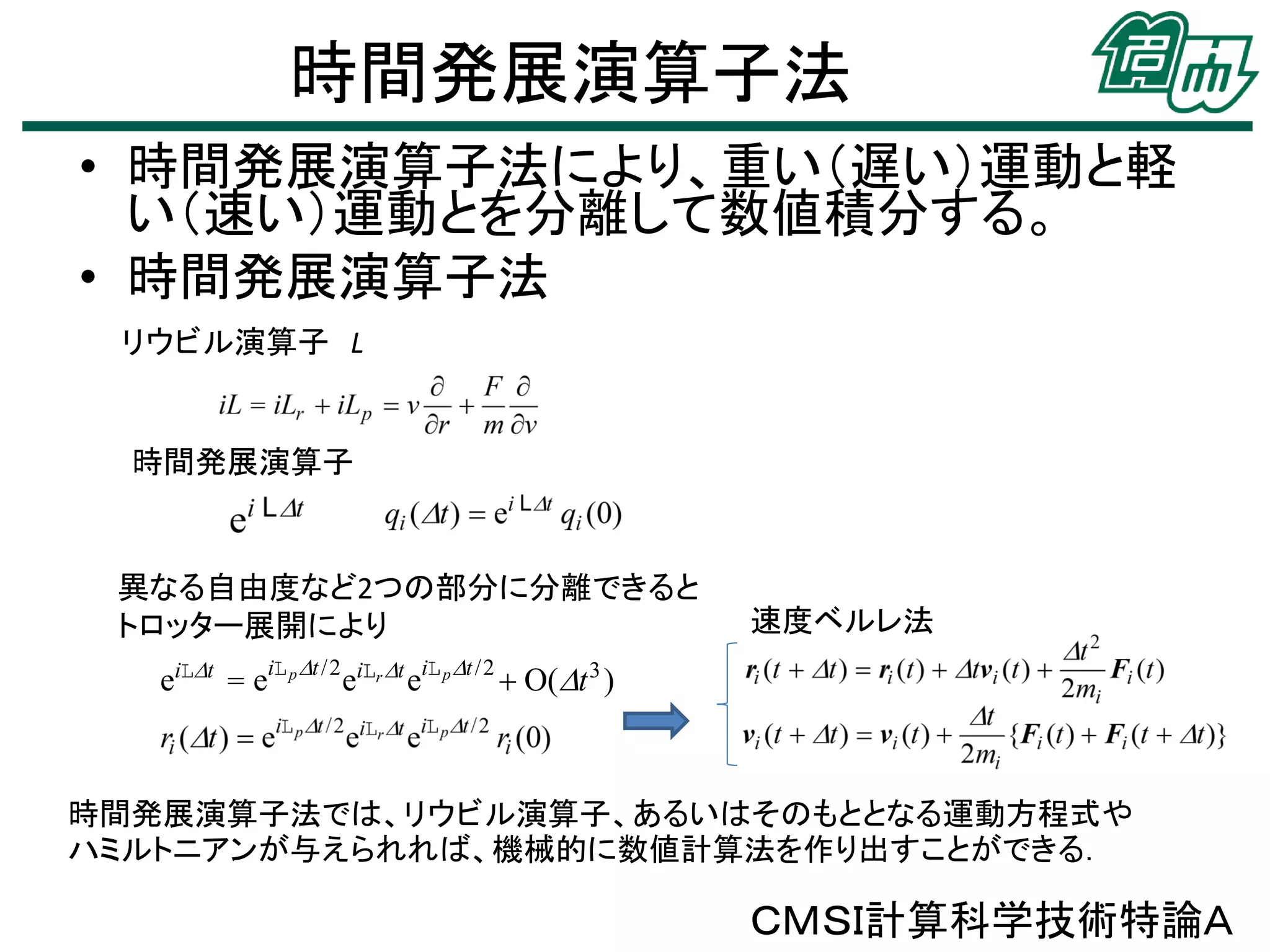 時間発展演算子法
• 時間発展演算子法により、重い（遅い）運動と軽
い（速い）運動とを分離して数値積分する。
• 時間発展演算子法
リウビル演算子 L

時間発展演算子

異なる自由度など2つの部分に分離できると
トロッター展開により

速度ベルレ法

eiLt = eiL p t /2 eiLr t eiL p t /2  O(t 3 )

時間発展演算子法では、リウビル演算子、あるいはそのもととなる運動方程式や
ハミルトニアンが与えられれば、機械的に数値計算法を作り出すことができる．

ＣＭＳＩ計算科学技術特論Ａ

 