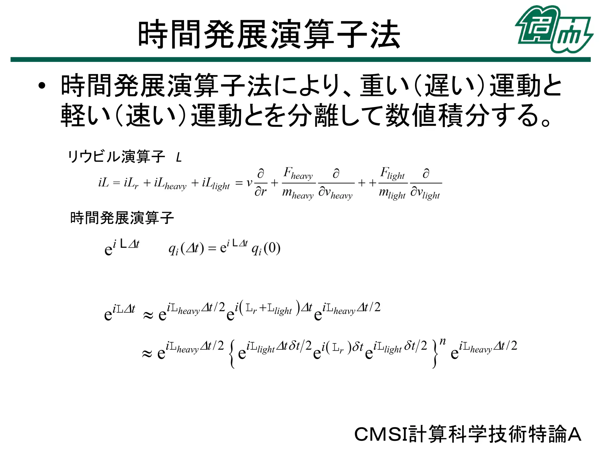 時間発展演算子法
• 時間発展演算子法により、重い（遅い）運動と
軽い（速い）運動とを分離して数値積分する。
リウビル演算子 L

時間発展演算子

eiLt  eiLheavy t /2 ei Lr Llight t eiLheavy t /2
e

iLheavy t /2

e



iLlight t  t 2 i  Lr  t iLlight  t 2 n iLheavy t /2

e

e

e

ＣＭＳＩ計算科学技術特論Ａ

 