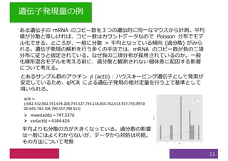 遺伝⼦発現量の例
11
ある遺伝⼦の mRNA のコピー数を３つの遺伝的に同⼀なマウスから計測。平均
値が分散と等しければ、コピー数はカウントデータなので Poisson 分布でモデ
ル化できる。ところが、⼀般に分散 > 平均となっている傾向 (過分散) がみら
れる。遺伝⼦発現の解析を⾏う多くの⼿法では、mRNA のコピー数が負の⼆項
分布に従うと仮定されている。なぜ負の⼆項分布が採⽤されているのか。⼀般
化線形混合モデルを考える前に、過分散と観測されない個体差に起因する影響
について考える。
とあるサンプル群のアクチン 𝛽 (actb) : ハウスキーピング遺伝⼦として発現が
安定しているため、qPCR による遺伝⼦発現の相対定量を⾏う上で基準として
⽤いられる。
actb <-
c(682.432,802.551,674.206,735.527,734.218,834.782,613.917,735.097,8
00.645,782.104,790.357,784.615)
Ø mean(actb)	=	747.5376
Ø var(actb)	=	4164.426
平均よりも分散の⽅が⼤きくなっている。過分散の影響
は⼀般にはよくわからないが、データから対処は可能。
その⽅法について考察
 