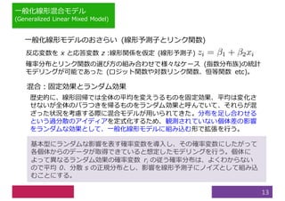 ⼀般化線形混合モデル
(Generalized Linear Mixed Model)
13
⼀般化線形モデルのおさらい (線形予測⼦とリンク関数)
反応変数を x と応答変数 z :線形関係を仮定 (線形予測⼦)
確率分布とリンク関数の選び⽅の組み合わせで様々なケース (指数分布族)の統計
モデリングが可能であった (ロジット関数や対数リンク関数、恒等関数 etc)。
混合：固定効果とランダム効果
歴史的に、線形回帰では全体の平均を変えうるものを固定効果、平均は変化さ
せないが全体のバラつきを帰るものをランダム効果と呼んでいて、それらが混
ざった状況を考慮する際に混合モデルが⽤いられてきた。分布を⾜し合わせる
という過分散のアイディアを定式化するため、観測されていない個体差の影響
をランダムな効果として、⼀般化線形モデルに組み込む形で拡張を⾏う。
基本型にランダムな影響を表す確率変数を導⼊し、その確率変数にしたがって
各個体からのデータが取得できていると想定したモデリングを⾏う。個体に
よって異なるランダム効果の確率変数 ri の従う確率分布は、よくわからない
ので平均 0、分散 s の正規分布とし、影響を線形予測⼦にノイズとして組み込
むことにする。
 