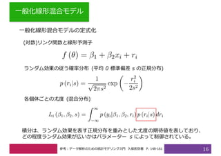 ⼀般化線形混合モデル
16
⼀般化線形混合モデルの定式化
(対数)リンク関数と線形予測⼦
ランダム効果の従う確率分布 (平均 0 標準偏差 s の正規分布)
各個体ごとの尤度 (混合分布)
積分は、ランダム効果を表す正規分布を重みとした尤度の期待値を表しており、
どの程度ランダム効果が広いかはパラメーター s によって制御されている。
参考：データ解析のための統計モデリング⼊⾨ 久保拓弥著 P. 148-161
 