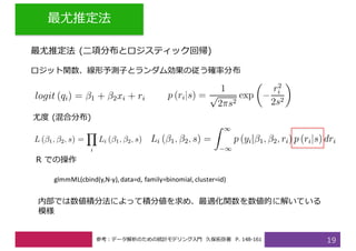 最尤推定法
19
最尤推定法 (⼆項分布とロジスティック回帰)
ロジット関数、線形予測⼦とランダム効果の従う確率分布
尤度 (混合分布)
内部では数値積分法によって積分値を求め、最適化関数を数値的に解いている
模様
R での操作
glmmML(cbind(y,N-y),	data=d,	family=binomial,	cluster=id)
参考：データ解析のための統計モデリング⼊⾨ 久保拓弥著 P. 148-161
 