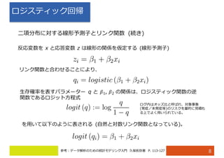 ロジスティック回帰
8
⼆項分布に対する線形予測⼦とリンク関数 (続き)
反応変数を x と応答変数 z は線形の関係を仮定する (線形予測⼦)
リンク関数と合わせることにより、
⽣存確率を表すパラメーター q と 𝛽1, 𝛽2 の関係は、ロジスティック関数の逆
関数であるロジット⽅程式
を⽤いて以下のように表される (⾃然と対数リンク関数となっている)。
ログ内はオッズ⽐と呼ばれ、対象事象
(発症／未発症等)のリスクを量的に⾒積も
る上でよく⽤いられている。
参考：データ解析のための統計モデリング⼊⾨ 久保拓弥著 P. 113-127
 