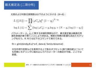 最尤推定法 (⼆項分布)
9
尤度および対数尤度関数は以下のようにかける (N=8)：
パラメーター 𝛽1, 𝛽2 に関する⾮線形関数なので、最尤推定量は最適化問
題を数値計算で解くことにより求める。堆肥の有無の影響も含めたモデリ
ングを⾏う。R 内では以下のコマンドで実⾏できる。
fit	<- glm(cbind(y,N-y)~x+f,	 data=d,	family=binomial)
交互作⽤や密度などを表現する上で取るオフセット(割り算回避)について
も同様にモデリングに組み込んでパラメーターの推定が可能。ここでは
割愛。
参考：データ解析のための統計モデリング⼊⾨ 久保拓弥著 P. 113-127
 