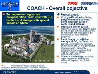 COACH - Overall objective To   prepare for large-scale polygeneration [1]  from coal with CO 2  capture and storage with special impact on China .     T opical areas: Coal gasification  facilitating  polygeneration schemes combined with carbon capture and storage . Improved power cycles   requiring a large-scale topping cycle based on gas turbines that operate on hydrogen-rich fuels (still to be developed for their intended purpose). Identification of reliable storage of CO 2  in China ,  via capture, pre-treatment, transport, and injection of CO 2  into geological structures with - optionally - enhanced oil/gas and coal-bed methane recovery stages (EOR/EGR/ECMB). Societal anchorage ,  including legal, regulatory, funding and economic aspects, and public issues. [1]   Options for electric power and hydrogen production as well as production of synthetic fuels with provisions for heat integration with surrounding industries. Courtesy TPRI 