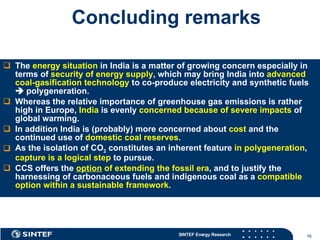 Concluding remarks The  energy situation  in India is a matter of growing concern especially in terms of  security of energy supply , which may bring India into  advanced coal-gasification technology  to co-produce electricity and synthetic fuels    polygeneration.  Whereas the relative importance of greenhouse gas emissions is rather high in Europe,  India  is evenly  concerned because of severe impacts  of global warming.  In addition India is (probably) more concerned about  cost  and the continued use of  domestic coal reserves .  As the isolation of CO 2  constitutes an inherent feature  in polygeneration ,  capture is a logical step  to pursue.  CCS offers the  option  of extending the fossil era , and to justify the harnessing of carbonaceous fuels and indigenous coal as a  compatible option within a sustainable framework . 
