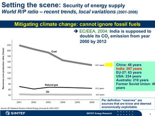 Setting the scene:  Security of energy supply   World R/P ratio – recent trends, local variations  (2001-2006) Per definition “reserves” are sources that are know and deemed economically exploitable. China: 48 years India: 207 years EU-27: 63 years USA: 234 years Australia: 210 years Former Soviet Union: 464 years    EC/EEA, 2004:  India is supposed to double its CO 2  emission from year 2000 by 2012 Mitigating climate change: cannot ignore fossil fuels 
