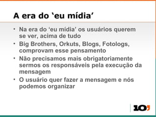 A era do ‘eu mídia’ Na era do ‘eu mídia’ os usuários querem se ver, acima de tudo Big Brothers, Orkuts, Blogs, Fotologs, comprovam esse pensamento Não precisamos mais obrigatoriamente sermos os responsáveis pela execução da mensagem O usuário quer fazer a mensagem e nós podemos organizar 