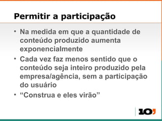 Permitir a participação Na medida em que a quantidade de conteúdo produzido aumenta exponencialmente Cada vez faz menos sentido que o conteúdo seja inteiro produzido pela empresa/agência, sem a participação do usuário “Construa e eles virão” 