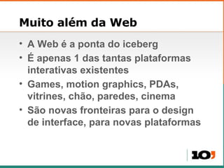Muito além da Web A Web é a ponta do iceberg É apenas 1 das tantas plataformas interativas existentes Games, motion graphics, PDAs, vitrines, chão, paredes, cinema São novas fronteiras para o design de interface, para novas plataformas 