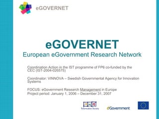 eGOVERNET European eGovernment Research Network Coordination Action in the IST programme of FP6 co-funded by the CEC (IST-2004-026575) Coordinator: VINNOVA – Swedish Governmental Agency for Innovation Systems FOCUS: eGovernment Research  Management  in Europe Project period: January 1, 2006 – December 31, 2007 