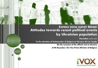 EXPRESS SOCIO SURVEY REPORT 
Attitudes towards recent political events 
by Ukrainian population 
December, 04-07, 2014 
To the attention of Ambassador of Belgium to Ukraine, Mr.Luc Jacobs 
On the occasion of the official visit to Ukraine 
of Mr.Reynders, The Vice Prime Minister of Belgium 
1 
 