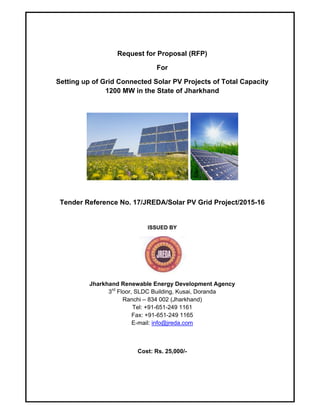 Request for Proposal (RFP)
For
Setting up of Grid Connected Solar PV Projects of Total Capacity
1200 MW in the State of Jharkhand
 
Tender Reference No. 17/JREDA/Solar PV Grid Project/2015-16
ISSUED BY
Jharkhand Renewable Energy Development Agency
3rd
Floor, SLDC Building, Kusai, Doranda
Ranchi – 834 002 (Jharkhand)
Tel: +91-651-249 1161
Fax: +91-651-249 1165
E-mail: info@jreda.com
Cost: Rs. 25,000/-
 