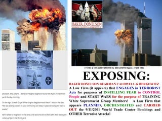 BAKER DONELSON BEARMAN CALDWELL & BERKOWITZ
A Law Firm (it appears) that ENGAGES in TERRORIST
Acts for purposes of INSTILLING FEAR to CONTROL
People and START WARS for the purpose of TRAINING
White Supremacist Group Members! A Law Firm that
appears PLANNED, ORCHESTRATED and CARRIED
OUT the 9/11/2001 World Trade Center Bombings and
OTHER Terrorist Attacks!
EXPOSING:
17 USC § 107 (LIMITATIONS On EXCLUSIVE Rights - FAIR USE)
 