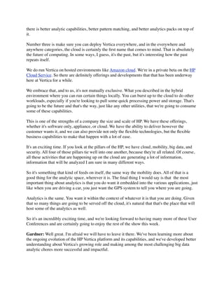 there is better analytic capabilities, better pattern matching, and better analytics packs on top of
it.
Number three is make sure you can deploy Vertica everywhere, and in the everywhere and
anywhere categories, the cloud is certainly the ﬁrst name that comes to mind. That is absolutely
the future of computing. In some ways, I guess, it's the past, but it's interesting how the past
repeats itself.
We do run Vertica on hosted environments like Amazon cloud. We're in a private beta on the HP
Cloud Service. So there are deﬁnitely offerings and developments that that has been underway
here at Vertica for a while.
We embrace that, and to us, it's not mutually exclusive. What you described in the hybrid
environment where you can run certain things locally. You can burst up to the cloud to do other
workloads, especially if you're looking to pull some quick processing power and storage. That's
going to be the future and that's the way, just like any other utilities, that we're going to consume
some of these capabilities.
This is one of the strengths of a company the size and scale of HP. We have these offerings,
whether it's software only, appliance, or cloud. We have the ability to deliver however the
customer wants it, and we can also provide not only the ﬂexible technologies, but the ﬂexible
business capabilities to make that happen with a lot of ease.
It's an exciting time. If you look at the pillars of the HP, we have cloud, mobility, big data, and
security. All four of those pillars tie well into one another, because they're all related. Of course,
all these activities that are happening up on the cloud are generating a lot of information,
information that will be analyzed I am sure in many different ways.
So it's something that kind of feeds on itself, the same way the mobility does. All of that is a
good thing for the analytic space, wherever it is. The ﬁnal thing I would say is that  the most
important thing about analytics is that you do want it embedded into the various applications, just
like when you are driving a car, you just want the GPS system to tell you where you are going.
Analytics is the same. You want it within the context of whatever it is that you are doing. Given
that so many things are going to be served off the cloud, it's natural that that's the place that will
host some of the analytics as well.
So it's an incredibly exciting time, and we're looking forward to having many more of these User
Conferences and are certainly going to enjoy the rest of the show this week.
Gardner: Well great. I'm afraid we will have to leave it there. We've been learning more about
the ongoing evolution of the HP Vertica platform and its capabilities, and we've developed better
understanding about Vertica's growing role and making among the most challenging big data
analytic chores more successful and impactful.
 