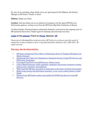 So, join me in extending a huge thank you to our special guest Colin Mahony, the General
Manager at HP Vertica. Thanks so much.
Mahony: Thank you, Dana.
Gardner: And also thank you to our audience for joining us for this special HP Discover
Performance podcast, coming to you from the HP Vertica Big Data Conference in Boston.
I'm Dana Gardner, Principal Analyst at Interarbor Solutions; your host for this ongoing series of
HP sponsored discussions. Thanks again for listening and come back next time.
Listen to the podcast. Find it on iTunes. Sponsor: HP
Transcript of a BrieﬁngsDirect podcast on how HP Vertica is evolving to meet the needs of
enterprises as data continues to grow. Copyright Interarbor Solutions, LLC, 2005-2013. All
rights reserved.
You may also be interested in:
• HP Vertica Architecture Gives Massive Performance Boost To Toughest BI Inquiries for
Inﬁnity Insurance
• Deﬁning the New State for Comprehensive Enterprise Security Using CSC Services and
HP Security Technology
• Converged Cloud News from HP Discover: What it means
• Liberty Mutual Insurance melds regulatory compliance and security awareness to better
protect assets, customers, and employees
• With Cloud OS, HP takes up mantle of ambassador to the future of hybrid cloud models
• Right-sizing security and information assurance, a core-versus-context journey at Lake
Health
• Podcast recap: HP Experts analyze and explain the HAVEn big data news from HP
Discover 
 