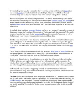 It wasn’t a long time ago, but I remember that I was trying to ﬁnd our ﬁrst sample dataset that
was over a terabyte and we had a difﬁcult time ﬁnding it. When we would talk to the early
customers, they looked at us like we were crazy when we were asking about a terabyte.
We have an easy time now ﬁnding terabytes of data. The state of the union today is that what's
driving so much around big data is that you have obviously the volume, variety, and velocity that
we talk about often, but what's really driving those three things is human information, whether
it's social media, tweets, or expressive content that’s just so prevalent right now, as well machine
information.
If you look at the traditional structured database market by any number, it’s a small percentage of
the amount of data that’s out there. The strength of Vertica, and really the strength of HP overall,
is that we have the best assets for the unstructured human information in Autonomy, as well as
the best assets when it comes to machine information and large data.
That has some structure. It’s semi-structured information, but it’s not your traditional transaction
system. The power of all of that data comes together when you can have an engine that applies
some structure to it and then is able to deliver the analytics that the organization needs. It's both
IT as well as line of business, and even this new category we often talk about, which is the data
scientist.
One of the great things about this show here is that we’ve got Billy Beane of Moneyball fame as
our keynote speaker. The reason that we wanted Billy to come speak here is that Moneyball is
exactly what’s happening right now in the world when it comes to big data.
You have the data scientist or the statistician, you have the line of business folks, and you have
IT. They all have a part to play in the success of how information is used in companies. By
bringing them together and by making the software that much easier for them to come together
and solve these problems, you can create very real and differentiated value within organization.
So Moneyball is exactly what’s happening, certainly in corporate America, but also in
government and in many other institutions that want to leverage information to be more efﬁcient
and create a competitive advantage.
Gardner: Before we delve into the latest and greatest with Vertica, let’s put some context around
this. It’s only been a few months since the HP Discover 2013 Conference in Las Vegas where the
HAVEn Initiative was announced. This puts Vertica in a very prominent place among other HP
properties, technologies, platforms and approaches to solving this big data issue. Recap for us, if
you would, what HAVEn is and why Vertica formed such an important pillar for this larger HP
initiative?
 
