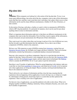 Big-data lake
Mahony: What companies are looking for is this notion of the big-data lake. To me, it can
mean many different things, but at the end of the day, companies want to take all the information
assets that they have and they want to put them into a safe place, but a place where access to that
information can be used by many different constituencies, whether it's IT, line of business, or
data scientist.
So the notion of having a safe place, a harbor, or a port is what we announced as HP HAVEn,
which is HP’s big data platform. It is primarily for analytics, but it can be used for just about
anything when it comes to information and data.
What's so important about information right now is that there are different constituencies in the
companies that want to take the information. First of all they want to capture all the information,
not just structured, not just unstructured, but 100 percent of their information.
They want to get it to a place where they can leverage it and use it for a lot of different use cases,
but the ﬁrst part is get that information into the right place. For us, that is one of three
components of HAVEn, which is the connectors.
We have over 700 connectors as part of HAVEn coming from Autonomy, coming from our
Enterprise Security Group, the ArcSight core Logger and those connectors. That can be human
information, extreme log information, or traditional database structured information.
Step one is the connectors to get these components. Step two is to put that data into the best
engine for that data. Vertica obviously is one component, but you also have the Autonomy IDOL
Engine, you have the ArcSight Logger engine, and also open-source technologies like Hadoop,
which is actually the HP HAVEn. So we’ve got a place to put the information.
Step three is any N number of applications. What I'm seeing happening in the industry right now
is just like we went from mainframe to client-server, and client-server to LAN, we're in a period
now where applications are being developed. They're certainly web-based and distributed, but
they're also analytical in nature.
They're driven by vast volumes of information and they close the loop, meaning that the
experiences that are happening with an application, if you're driving a car, or whatever it might
be, information is being passed, closed loop, back to a system that can then optimize the
experience. That is creating a new class of applications.
For that new class of applications, you need the platform to be able to drive those. What we're
bringing together in HAVEn is Hadoop, Autonomy, Vertica, Enterprise Security, core assets, and
the N number of applications.
 