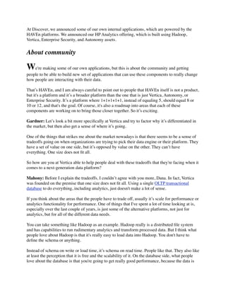 At Discover, we announced some of our own internal applications, which are powered by the
HAVEn platforms. We announced our HP Analytics offering, which is built using Hadoop,
Vertica, Enterprise Security, and Autonomy assets.
About community
We're making some of our own applications, but this is about the community and getting
people to be able to build new set of applications that can use these components to really change
how people are interacting with their data.
That’s HAVEn, and I am always careful to point out to people that HAVEn itself is not a product,
but it's a platform and it’s a broader platform than the one that is just Vertica, Autonomy, or
Enterprise Security. It’s a platform where 1+1+1+1+1, instead of equaling 5, should equal 8 or
10 or 12, and that's the goal. Of course, it's also a roadmap into areas that each of these
components are working on to bring those closer together. So it’s exciting.
Gardner: Let’s look a bit more speciﬁcally at Vertica and try to factor why it’s differentiated in
the market, but then also get a sense of where it’s going.
One of the things that strikes me about the market nowadays is that there seems to be a sense of
tradeoffs going on when organizations are trying to pick their data engine or their platform. They
have a set of value on one side, but it’s opposed by value on the other. They can’t have
everything. One size does not ﬁt all.
So how are you at Vertica able to help people deal with these tradeoffs that they're facing when it
comes to a next-generation data platform?
Mahony: Before I explain the tradeoffs, I couldn’t agree with you more, Dana. In fact, Vertica
was founded on the premise that one size does not ﬁt all. Using a single OLTP transactional
database to do everything, including analytics, just doesn't make a lot of sense.
If you think about the areas that the people have to trade off, usually it’s scale for performance or
analytics functionality for performance. One of things that I've spent a lot of time looking at is,
especially over the last couple of years, is just some of the alternative platforms, not just for
analytics, but for all of the different data needs.
You can take something like Hadoop as an example. Hadoop really is a distributed ﬁle system
and has capabilities to run rudimentary analytics and transform processed data. But I think what
people love about Hadoop is that it's really easy to load data into Hadoop. You don't have to
deﬁne the schema or anything.
Instead of schema on write or load time, it’s schema on read time. People like that. They also like
at least the perception that it is free and the scalability of it. On the database side, what people
love about the database is that you're going to get really good performance, because the data is
 