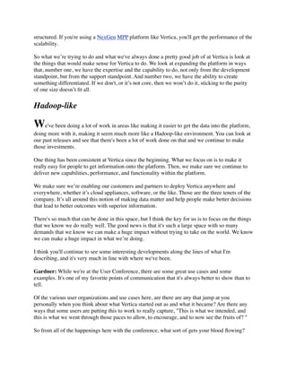 structured. If you're using a NexGen MPP platform like Vertica, you'll get the performance of the
scalability.
So what we’re trying to do and what we've always done a pretty good job of at Vertica is look at
the things that would make sense for Vertica to do. We look at expanding the platform in ways
that, number one, we have the expertise and the capability to do, not only from the development
standpoint, but from the support standpoint. And number two, we have the ability to create
something differentiated. If we don't, or it’s not core, then we won’t do it, sticking to the purity
of one size doesn’t ﬁt all.
Hadoop-like
We've been doing a lot of work in areas like making it easier to get the data into the platform,
doing more with it, making it seem much more like a Hadoop-like environment. You can look at
our past releases and see that there's been a lot of work done on that and we continue to make
those investments.
One thing has been consistent at Vertica since the beginning. What we focus on is to make it
really easy for people to get information onto the platform. Then, we make sure we continue to
deliver new capabilities, performance, and functionality within the platform.
We make sure we’re enabling our customers and partners to deploy Vertica anywhere and
everywhere, whether it’s cloud appliances, software, or the like. Those are the three tenets of the
company. It’s all around this notion of making data matter and help people make better decisions
that lead to better outcomes with superior information.
There's so much that can be done in this space, but I think the key for us is to focus on the things
that we know we do really well. The good news is that it's such a large space with so many
demands that we know we can make a huge impact without trying to take on the world. We know
we can make a huge impact in what we’re doing.
I think you'll continue to see some interesting developments along the lines of what I'm
describing, and it's very much in line with where we've been.
Gardner: While we're at the User Conference, there are some great use cases and some
examples. It's one of my favorite points of communication that it's always better to show than to
tell.
Of the various user organizations and use cases here, are there are any that jump at you
personally when you think about what Vertica started out as and what it became? Are there any
ways that some users are putting this to work to really capture, "This is what we intended, and
this is what we went through those paces to allow, to encourage, and to now see the fruits of? "
So from all of the happenings here with the conference, what sort of gets your blood ﬂowing?
 