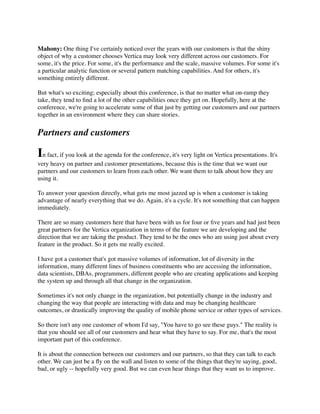 Mahony: One thing I've certainly noticed over the years with our customers is that the shiny
object of why a customer chooses Vertica may look very different across our customers. For
some, it's the price. For some, it's the performance and the scale, massive volumes. For some it's
a particular analytic function or several pattern matching capabilities. And for others, it's
something entirely different.
But what's so exciting; especially about this conference, is that no matter what on-ramp they
take, they tend to ﬁnd a lot of the other capabilities once they get on. Hopefully, here at the
conference, we're going to accelerate some of that just by getting our customers and our partners
together in an environment where they can share stories.
Partners and customers
In fact, if you look at the agenda for the conference, it's very light on Vertica presentations. It's
very heavy on partner and customer presentations, because this is the time that we want our
partners and our customers to learn from each other. We want them to talk about how they are
using it.
To answer your question directly, what gets me most jazzed up is when a customer is taking
advantage of nearly everything that we do. Again, it's a cycle. It's not something that can happen
immediately.
There are so many customers here that have been with us for four or ﬁve years and had just been
great partners for the Vertica organization in terms of the feature we are developing and the
direction that we are taking the product. They tend to be the ones who are using just about every
feature in the product. So it gets me really excited.
I have got a customer that's got massive volumes of information, lot of diversity in the
information, many different lines of business constituents who are accessing the information,
data scientists, DBAs, programmers, different people who are creating applications and keeping
the system up and through all that change in the organization.
Sometimes it's not only change in the organization, but potentially change in the industry and
changing the way that people are interacting with data and may be changing healthcare
outcomes, or drastically improving the quality of mobile phone service or other types of services.
So there isn't any one customer of whom I'd say, "You have to go see these guys." The reality is
that you should see all of our customers and hear what they have to say. For me, that's the most
important part of this conference.
It is about the connection between our customers and our partners, so that they can talk to each
other. We can just be a ﬂy on the wall and listen to some of the things that they're saying, good,
bad, or ugly -- hopefully very good. But we can even hear things that they want us to improve.
 