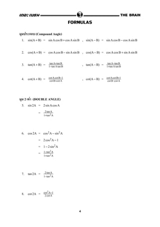FORMULAS
ก (Compound Angle)
1. = , =sin(A + B) sinAcos B + cos Asin B sin(A − B) sinAcosB − cos AsinB
2. = , =cos(A + B) cos AcosB − sinAsin B cos(A − B) cos Acos B + sinAsinB
3. = , =tan(A + B) tanA+tanB
1−tanAtanB
tan(A − B) tanA−tanB
1+tanAtanB
4. = , =cot(A + B) cotAcotB−1
cotB+cotA
cot(A − B) cotAcotB+1
cotB−cotA
2 F (DOUBLE ANGLE)
5. =sin2A 2sinAcos A
= 2 tanA
1+tan2A
6. =cos 2A cos2A − sin2A
= 2cos2A − 1
= 1 − 2sin2A
= 1−tan2A
1+tan2A
7. =tan2A 2 tanA
1−tan2A
8. =cot 2A cot2A−1
2 cotA
4
 