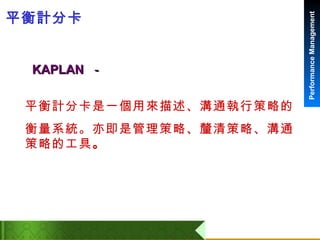 平衡計分卡 平衡計分卡是一個用來描述、溝通執行策略的 衡量系統。亦即是管理策略、釐清策略、溝通策略的工具 。 KAPLAN  － 