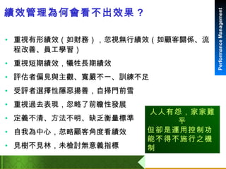 績效管理為何會看不出效果 ? 重視有形績效（如財務），忽視無行績效（如顧客關係、流程改善、員工學習） 重視短期績效，犧牲長期績效 評估者偏見與主觀、寬嚴不一、訓練不足 受評者選擇性隱惡揚善，自掃門前雪 重視過去表現，忽略了前瞻性發展 定義不清、方法不明、缺乏衡量標準 自我為中心，忽略顧客角度看績效 見樹不見林，未檢討無意義指標 人人有怨，家家難平 但卻是運用控制功能不得不施行之機制 