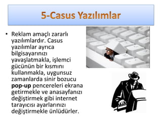 • Reklam amaçlı zararlı
yazılımlardır. Casus
yazılımlar ayrıca
bilgisayarınızı
yavaşlatmakla, işlemci
gücünün bir kısmını
kullanmakla, uygunsuz
zamanlarda sinir bozucu
pop-up pencereleri ekrana
getirmekle ve anasayfanızı
değiştirmek gibi internet
tarayıcısı ayarlarınızı
değiştirmekle ünlüdürler.
 