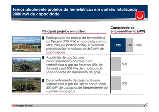 Temos atualmente projetos de termelétricas em carteira totalizando
2080 MW de capacidade


                                                             Capacidade do
               Principais projetos em carteira               empreendimento (MW)

               █ Participação no projeto da termelétrica
                 do Pecem (720 MW) em parceria com a
                 MPX (50% de participação), e eventual         720     360 1.080
                 participação na adição de 360 MW de
                 capacidade
               █ Aquisição de opção para
                 desenvolvimento do projeto da
                 termelétrica a gás de Resende (Rio de               500
                 Janeiro) com 500 MW de capacidade
                 (dependente do suprimento de gás)

               █ Desenvolvimento de projeto de uma
                 termelétrica a gás no Espírito Santo, com           500
                 500 MW de capacidade (dependente do
                 suprimento de gás)



                                                                                   30
 