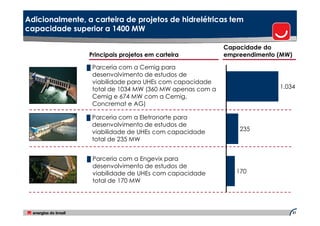 Adicionalmente, a carteira de projetos de hidrelétricas tem
capacidade superior a 1400 MW

                                                          Capacidade do
                 Principais projetos em carteira          empreendimento (MW)

                █ Parceria com a Cemig para
                  desenvolvimento de estudos de
                  viabilidade para UHEs com capacidade
                  total de 1034 MW (360 MW apenas com a                  1.034
                  Cemig e 674 MW com a Cemig,
                  Concremat e AG)

                █ Parceria com a Eletronorte para
                  desenvolvimento de estudos de
                  viabilidade de UHEs com capacidade          235
                  total de 235 MW


                █ Parceria com a Engevix para
                  desenvolvimento de estudos de
                  viabilidade de UHEs com capacidade         170
                  total de 170 MW




                                                                                31
 