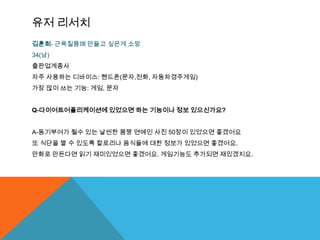 유저 리서치
김훈희- 근육질몸매 만들고 싶은게 소망
34(남)
출판업계종사
자주 사용하는 디바이스: 핸드폰(문자,전화, 자동차경주게임)
가장 많이 쓰는 기능: 게임, 문자


Q-다이어트어플리케이션에 있었으면 하는 기능이나 정보 있으신가요?


A-동기부여가 될수 있는 날씬한 몸짱 연예인 사진 50장이 있었으면 좋겠어요
또 식단을 짤 수 있도록 칼로리나 음식들에 대한 정보가 있었으면 좋겠어요.
만화로 만든다면 읽기 재미있었으면 좋겠어요. 게임기능도 추가되면 재밌겠지요.
 