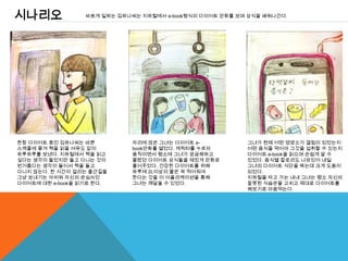 시나리오              바쁘게 일하는 김하나씨는 지하철에서 e-book형식의 다이어트 만화를 보며 상식을 배워나간다.




한창 다이어트 중인 김하나씨는 바쁜           자리에 앉은 그녀는 다이어트 e-           그녀가 현재 어떤 영양소가 결핍이 되었는지
스케줄에 쫒겨 책을 읽을 여유도 없이          book만화를 열었다. 캐릭터를 누르자        어떤 음식을 먹어야 그것을 섭취할 수 있는지
하루하루를 보낸다. 지하철에서 책을 읽고        움직이면서 평소에 그녀가 궁금해하고          다이어트 e-book을 읽으며 손쉽게 알 수
싶다는 생각이 들었지만 들고 다니는 것이        몰랐던 다이어트 상식들을 재밌게 만화로        있었다. 음식별 칼로리도 나와있어 내일
번거롭다는 생각이 들어서 책을 들고           풀어주었다. 건강한 다이어트를 위해          그녀의 다이어트 식단을 짜는데 크게 도움이
다니지 않는다. 한 시간이 걸리는 출근길을       하루에 2L이상의 물은 꼭 먹어줘야          되었다.
그냥 보내기는 아쉬워 자신의 관심사인          한다는 것을 이 어플리케이션을 통해          지하철을 타고 가는 내내 그녀는 평소 자신의
다이어트에 대한 e-book을 읽기로 한다.      그녀는 깨달을 수 있었다.               잘못된 식습관을 고치고 제대로 다이어트를
                                                           해보기로 마음먹는다.
 