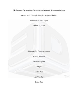 3D Systems Corporation: Strategic Analysis and Recommendations
MGMT 3519: Strategic Analysis: Capstone Project
Professor N. MacGregor
March 14, 2015
Submitted by Team Agreement:
Martha Andrews
Monica Argenti
Cathy Le
Victor Phan
Jen Visscher
Brian Zias
 