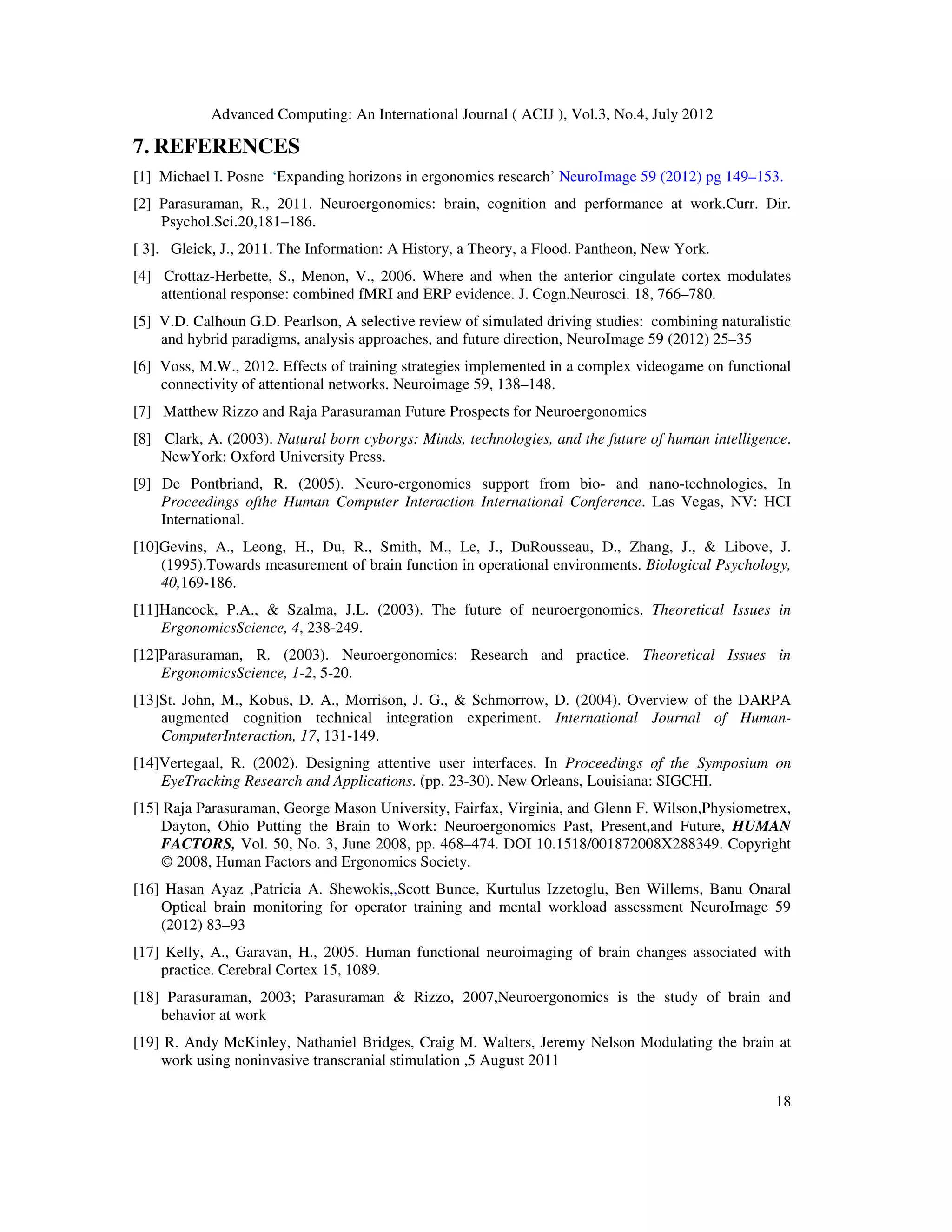 Advanced Computing: An International Journal ( ACIJ ), Vol.3, No.4, July 2012
18
7. REFERENCES
[1] Michael I. Posne ‘Expanding horizons in ergonomics research’ NeuroImage 59 (2012) pg 149–153.
[2] Parasuraman, R., 2011. Neuroergonomics: brain, cognition and performance at work.Curr. Dir.
Psychol.Sci.20,181–186.
[ 3]. Gleick, J., 2011. The Information: A History, a Theory, a Flood. Pantheon, New York.
[4] Crottaz-Herbette, S., Menon, V., 2006. Where and when the anterior cingulate cortex modulates
attentional response: combined fMRI and ERP evidence. J. Cogn.Neurosci. 18, 766–780.
[5] V.D. Calhoun G.D. Pearlson, A selective review of simulated driving studies: combining naturalistic
and hybrid paradigms, analysis approaches, and future direction, NeuroImage 59 (2012) 25–35
[6] Voss, M.W., 2012. Effects of training strategies implemented in a complex videogame on functional
connectivity of attentional networks. Neuroimage 59, 138–148.
[7] Matthew Rizzo and Raja Parasuraman Future Prospects for Neuroergonomics
[8] Clark, A. (2003). Natural born cyborgs: Minds, technologies, and the future of human intelligence.
NewYork: Oxford University Press.
[9] De Pontbriand, R. (2005). Neuro-ergonomics support from bio- and nano-technologies, In
Proceedings ofthe Human Computer Interaction International Conference. Las Vegas, NV: HCI
International.
[10]Gevins, A., Leong, H., Du, R., Smith, M., Le, J., DuRousseau, D., Zhang, J., & Libove, J.
(1995).Towards measurement of brain function in operational environments. Biological Psychology,
40,169-186.
[11]Hancock, P.A., & Szalma, J.L. (2003). The future of neuroergonomics. Theoretical Issues in
ErgonomicsScience, 4, 238-249.
[12]Parasuraman, R. (2003). Neuroergonomics: Research and practice. Theoretical Issues in
ErgonomicsScience, 1-2, 5-20.
[13]St. John, M., Kobus, D. A., Morrison, J. G., & Schmorrow, D. (2004). Overview of the DARPA
augmented cognition technical integration experiment. International Journal of Human-
ComputerInteraction, 17, 131-149.
[14]Vertegaal, R. (2002). Designing attentive user interfaces. In Proceedings of the Symposium on
EyeTracking Research and Applications. (pp. 23-30). New Orleans, Louisiana: SIGCHI.
[15] Raja Parasuraman, George Mason University, Fairfax, Virginia, and Glenn F. Wilson,Physiometrex,
Dayton, Ohio Putting the Brain to Work: Neuroergonomics Past, Present,and Future, HUMAN
FACTORS, Vol. 50, No. 3, June 2008, pp. 468–474. DOI 10.1518/001872008X288349. Copyright
© 2008, Human Factors and Ergonomics Society.
[16] Hasan Ayaz ,Patricia A. Shewokis,,Scott Bunce, Kurtulus Izzetoglu, Ben Willems, Banu Onaral
Optical brain monitoring for operator training and mental workload assessment NeuroImage 59
(2012) 83–93
[17] Kelly, A., Garavan, H., 2005. Human functional neuroimaging of brain changes associated with
practice. Cerebral Cortex 15, 1089.
[18] Parasuraman, 2003; Parasuraman & Rizzo, 2007,Neuroergonomics is the study of brain and
behavior at work
[19] R. Andy McKinley, Nathaniel Bridges, Craig M. Walters, Jeremy Nelson Modulating the brain at
work using noninvasive transcranial stimulation ,5 August 2011
 