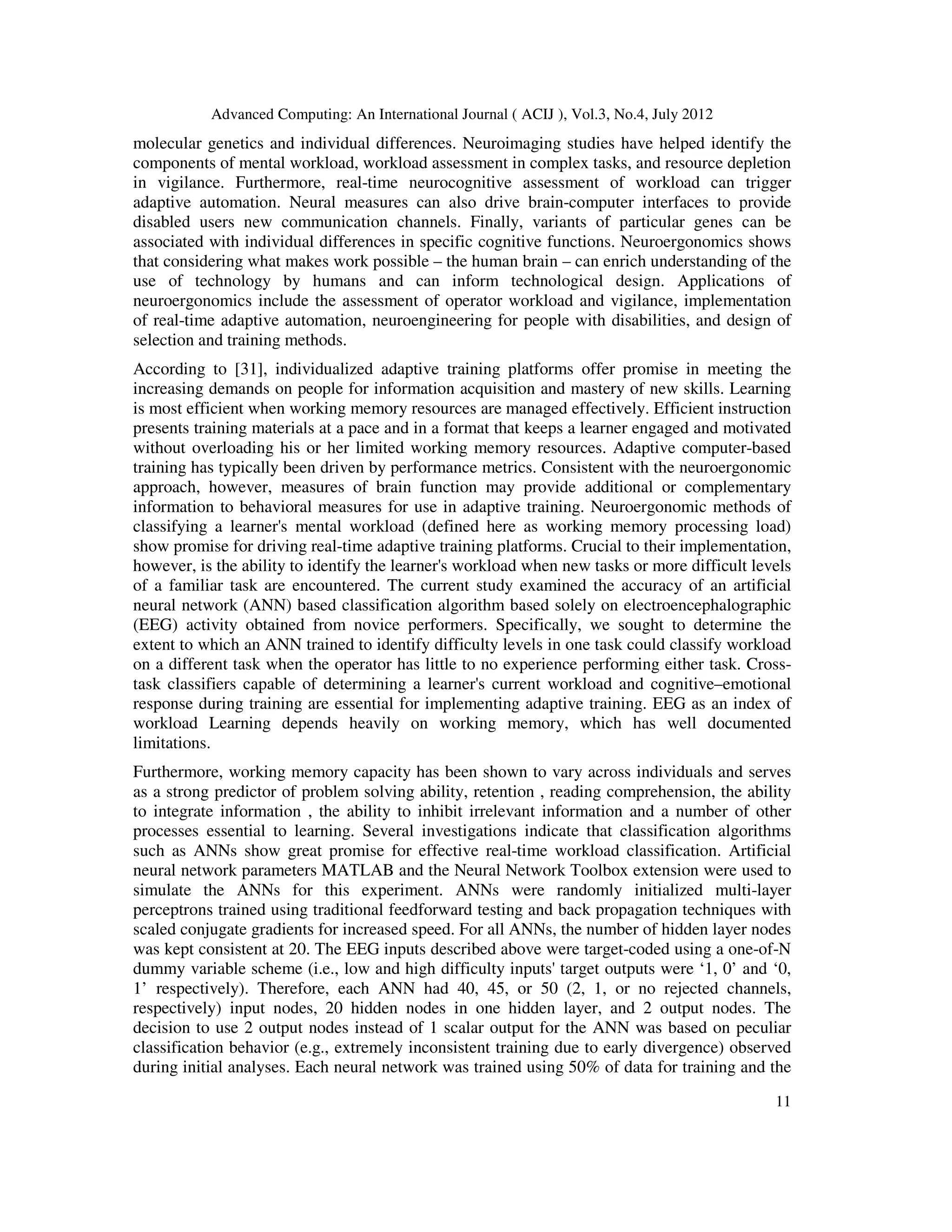 Advanced Computing: An International Journal ( ACIJ ), Vol.3, No.4, July 2012
11
molecular genetics and individual differences. Neuroimaging studies have helped identify the
components of mental workload, workload assessment in complex tasks, and resource depletion
in vigilance. Furthermore, real-time neurocognitive assessment of workload can trigger
adaptive automation. Neural measures can also drive brain-computer interfaces to provide
disabled users new communication channels. Finally, variants of particular genes can be
associated with individual differences in specific cognitive functions. Neuroergonomics shows
that considering what makes work possible – the human brain – can enrich understanding of the
use of technology by humans and can inform technological design. Applications of
neuroergonomics include the assessment of operator workload and vigilance, implementation
of real-time adaptive automation, neuroengineering for people with disabilities, and design of
selection and training methods.
According to [31], individualized adaptive training platforms offer promise in meeting the
increasing demands on people for information acquisition and mastery of new skills. Learning
is most efficient when working memory resources are managed effectively. Efficient instruction
presents training materials at a pace and in a format that keeps a learner engaged and motivated
without overloading his or her limited working memory resources. Adaptive computer-based
training has typically been driven by performance metrics. Consistent with the neuroergonomic
approach, however, measures of brain function may provide additional or complementary
information to behavioral measures for use in adaptive training. Neuroergonomic methods of
classifying a learner's mental workload (defined here as working memory processing load)
show promise for driving real-time adaptive training platforms. Crucial to their implementation,
however, is the ability to identify the learner's workload when new tasks or more difficult levels
of a familiar task are encountered. The current study examined the accuracy of an artificial
neural network (ANN) based classification algorithm based solely on electroencephalographic
(EEG) activity obtained from novice performers. Specifically, we sought to determine the
extent to which an ANN trained to identify difficulty levels in one task could classify workload
on a different task when the operator has little to no experience performing either task. Cross-
task classifiers capable of determining a learner's current workload and cognitive–emotional
response during training are essential for implementing adaptive training. EEG as an index of
workload Learning depends heavily on working memory, which has well documented
limitations.
Furthermore, working memory capacity has been shown to vary across individuals and serves
as a strong predictor of problem solving ability, retention , reading comprehension, the ability
to integrate information , the ability to inhibit irrelevant information and a number of other
processes essential to learning. Several investigations indicate that classification algorithms
such as ANNs show great promise for effective real-time workload classification. Artificial
neural network parameters MATLAB and the Neural Network Toolbox extension were used to
simulate the ANNs for this experiment. ANNs were randomly initialized multi-layer
perceptrons trained using traditional feedforward testing and back propagation techniques with
scaled conjugate gradients for increased speed. For all ANNs, the number of hidden layer nodes
was kept consistent at 20. The EEG inputs described above were target-coded using a one-of-N
dummy variable scheme (i.e., low and high difficulty inputs' target outputs were ‘1, 0’ and ‘0,
1’ respectively). Therefore, each ANN had 40, 45, or 50 (2, 1, or no rejected channels,
respectively) input nodes, 20 hidden nodes in one hidden layer, and 2 output nodes. The
decision to use 2 output nodes instead of 1 scalar output for the ANN was based on peculiar
classification behavior (e.g., extremely inconsistent training due to early divergence) observed
during initial analyses. Each neural network was trained using 50% of data for training and the
 
