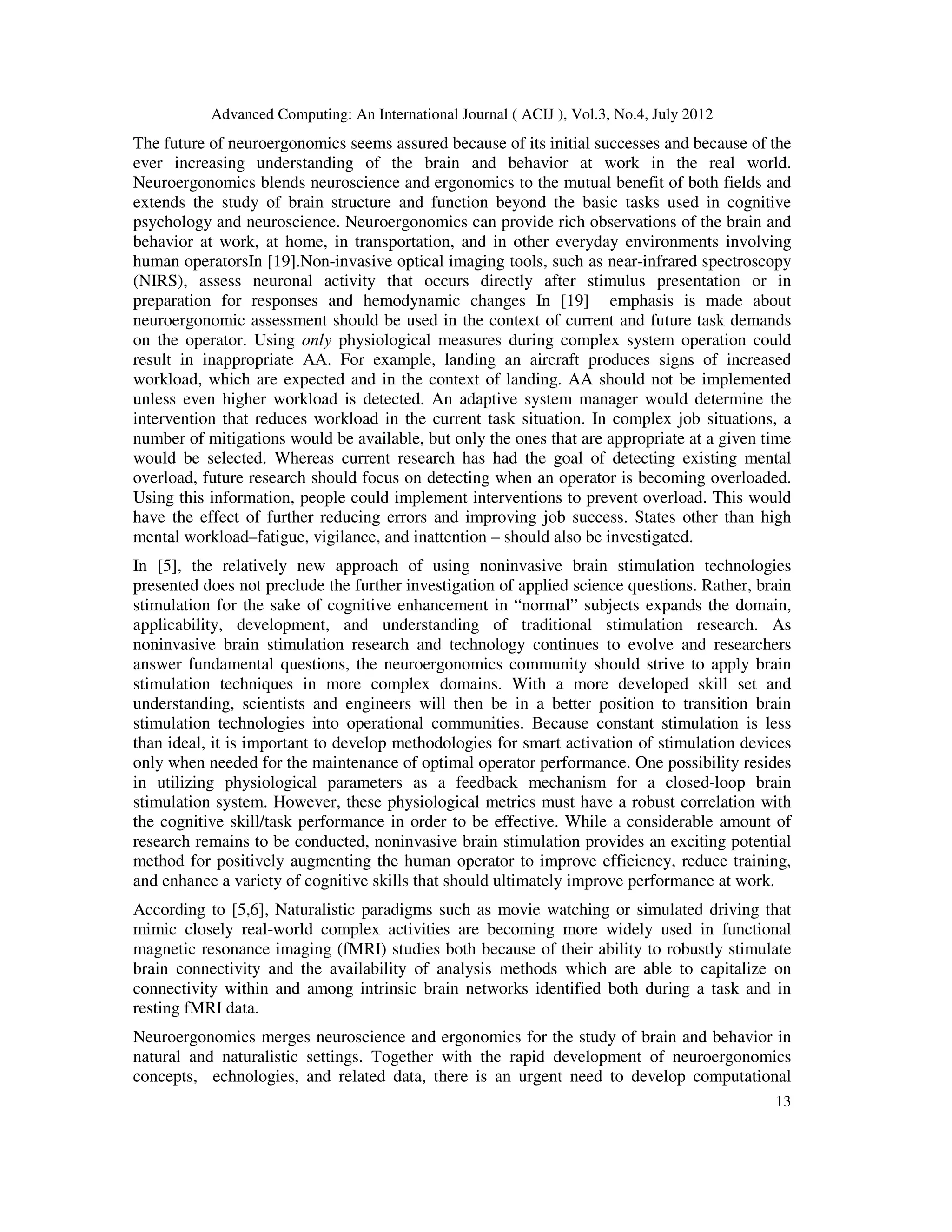 Advanced Computing: An International Journal ( ACIJ ), Vol.3, No.4, July 2012
13
The future of neuroergonomics seems assured because of its initial successes and because of the
ever increasing understanding of the brain and behavior at work in the real world.
Neuroergonomics blends neuroscience and ergonomics to the mutual benefit of both fields and
extends the study of brain structure and function beyond the basic tasks used in cognitive
psychology and neuroscience. Neuroergonomics can provide rich observations of the brain and
behavior at work, at home, in transportation, and in other everyday environments involving
human operatorsIn [19].Non-invasive optical imaging tools, such as near-infrared spectroscopy
(NIRS), assess neuronal activity that occurs directly after stimulus presentation or in
preparation for responses and hemodynamic changes In [19] emphasis is made about
neuroergonomic assessment should be used in the context of current and future task demands
on the operator. Using only physiological measures during complex system operation could
result in inappropriate AA. For example, landing an aircraft produces signs of increased
workload, which are expected and in the context of landing. AA should not be implemented
unless even higher workload is detected. An adaptive system manager would determine the
intervention that reduces workload in the current task situation. In complex job situations, a
number of mitigations would be available, but only the ones that are appropriate at a given time
would be selected. Whereas current research has had the goal of detecting existing mental
overload, future research should focus on detecting when an operator is becoming overloaded.
Using this information, people could implement interventions to prevent overload. This would
have the effect of further reducing errors and improving job success. States other than high
mental workload–fatigue, vigilance, and inattention – should also be investigated.
In [5], the relatively new approach of using noninvasive brain stimulation technologies
presented does not preclude the further investigation of applied science questions. Rather, brain
stimulation for the sake of cognitive enhancement in “normal” subjects expands the domain,
applicability, development, and understanding of traditional stimulation research. As
noninvasive brain stimulation research and technology continues to evolve and researchers
answer fundamental questions, the neuroergonomics community should strive to apply brain
stimulation techniques in more complex domains. With a more developed skill set and
understanding, scientists and engineers will then be in a better position to transition brain
stimulation technologies into operational communities. Because constant stimulation is less
than ideal, it is important to develop methodologies for smart activation of stimulation devices
only when needed for the maintenance of optimal operator performance. One possibility resides
in utilizing physiological parameters as a feedback mechanism for a closed-loop brain
stimulation system. However, these physiological metrics must have a robust correlation with
the cognitive skill/task performance in order to be effective. While a considerable amount of
research remains to be conducted, noninvasive brain stimulation provides an exciting potential
method for positively augmenting the human operator to improve efficiency, reduce training,
and enhance a variety of cognitive skills that should ultimately improve performance at work.
According to [5,6], Naturalistic paradigms such as movie watching or simulated driving that
mimic closely real-world complex activities are becoming more widely used in functional
magnetic resonance imaging (fMRI) studies both because of their ability to robustly stimulate
brain connectivity and the availability of analysis methods which are able to capitalize on
connectivity within and among intrinsic brain networks identified both during a task and in
resting fMRI data.
Neuroergonomics merges neuroscience and ergonomics for the study of brain and behavior in
natural and naturalistic settings. Together with the rapid development of neuroergonomics
concepts, echnologies, and related data, there is an urgent need to develop computational
 