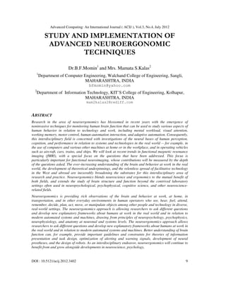Advanced Computing: An International Journal ( ACIJ ), Vol.3, No.4, July 2012
DOI : 10.5121/acij.2012.3402 9
STUDY AND IMPLEMENTATION OF
ADVANCED NEUROERGONOMIC
TECHNIQUES
Dr.B.F.Momin1
and Mrs. Mamata S.Kalas2
1
Department of Computer Engineering, Walchand College of Engineering, Sangli,
MAHARASHTRA, INDIA
bfmomin@yahoo.com
2
Department of Information Technology, KIT’S College of Engineering, Kolhapur,
MAHARASHTRA, INDIA
mam2kalas2@rediff.com
ABSTRACT
Research in the area of neuroergonomics has blossomed in recent years with the emergence of
noninvasive techniques for monitoring human brain function that can be used to study various aspects of
human behavior in relation to technology and work, including mental workload, visual attention,
working memory, motor control, human-automation interaction, and adaptive automation. Consequently,
this interdisciplinary field is concerned with investigations of the neural bases of human perception,
cognition, and performance in relation to systems and technologies in the real world -- for example, in
the use of computers and various other machines at home or in the workplace, and in operating vehicles
such as aircraft, cars, trains, and ships. We will look at recent trends in functional magnetic resonance
imaging (fMRI), with a special focus on the questions that have been addressed. This focus is
particularly important for functional neuroimaging, whose contributions will be measured by the depth
of the questions asked. The ever-increasing understanding of the brain and behavior at work in the real
world, the development of theoretical underpinnings, and the relentless spread of facilitative technology
in the West and abroad are inexorably broadening the substrates for this interdisciplinary area of
research and practice. Neuroergonomics blends neuroscience and ergonomics to the mutual benefit of
both fields, and extends the study of brain structure and function beyond the contrived laboratory
settings often used in neuropsychological, psychophysical, cognitive science, and other neuroscience-
related fields.
Neuroergonomics is providing rich observations of the brain and behavior at work, at home, in
transportation, and in other everyday environments in human operators who see, hear, feel, attend,
remember, decide, plan, act, move, or manipulate objects among other people and technology in diverse,
real-world settings. The neuroergonomics approach is allowing researchers to ask different questions
and develop new explanatory frameworks about humans at work in the real world and in relation to
modern automated systems and machines, drawing from principles of neuropsychology, psychophysics,
neurophysiology, and anatomy at neuronal and systems levels. The neuroergonomics approach allows
researchers to ask different questions and develop new explanatory frameworks about humans at work in
the real world and in relation to modern automated systems and machines. Better understanding of brain
function can, for example, provide important guidelines and constraints for theories of information
presentation and task design, optimization of alerting and warning signals, development of neural
prostheses, and the design of robots. As an interdisciplinary endeavor, neuroergonomics will continue to
benefit from and grow alongside developments in neuroscience, psychology,
 