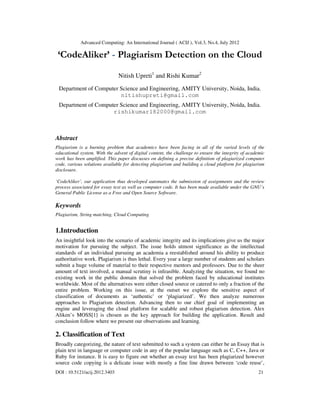Advanced Computing: An International Journal ( ACIJ ), Vol.3, No.4, July 2012
DOI : 10.5121/acij.2012.3403 21
‘CodeAliker’ - Plagiarism Detection on the Cloud
Nitish Upreti1
and Rishi Kumar2
Department of Computer Science and Engineering, AMITY University, Noida, India.
nitishupreti@gmail.com
Department of Computer Science and Engineering, AMITY University, Noida, India.
rishikumar182000@gmail.com
Abstract
Plagiarism is a burning problem that academics have been facing in all of the varied levels of the
educational system. With the advent of digital content, the challenge to ensure the integrity of academic
work has been amplified. This paper discusses on defining a precise definition of plagiarized computer
code, various solutions available for detecting plagiarism and building a cloud platform for plagiarism
disclosure.
‘CodeAliker’, our application thus developed automates the submission of assignments and the review
process associated for essay text as well as computer code. It has been made available under the GNU’s
General Public License as a Free and Open Source Software.
Keywords
Plagiarism, String matching, Cloud Computing
1.Introduction
An insightful look into the scenario of academic integrity and its implications give us the major
motivation for pursuing the subject. The issue holds utmost significance as the intellectual
standards of an individual pursuing an academia a reestablished around his ability to produce
authoritative work. Plagiarism is thus lethal. Every year a large number of students and scholars
submit a huge volume of material to their respective mentors and professors. Due to the sheer
amount of text involved, a manual scrutiny is infeasible. Analyzing the situation, we found no
existing work in the public domain that solved the problem faced by educational institutes
worldwide. Most of the alternatives were either closed source or catered to only a fraction of the
entire problem. Working on this issue, at the outset we explore the sensitive aspect of
classification of documents as ‘authentic’ or ‘plagiarized’. We then analyze numerous
approaches to Plagiarism detection. Advancing then to our chief goal of implementing an
engine and leveraging the cloud platform for scalable and robust plagiarism detection. Alex
Aliken’s MOSS[1] is chosen as the key approach for building the application. Result and
conclusion follow where we present our observations and learning.
2. Classification of Text
Broadly categorizing, the nature of text submitted to such a system can either be an Essay that is
plain text in language or computer code in any of the popular language such as C, C++, Java or
Ruby for instance. It is easy to figure out whether an essay text has been plagiarized however
source code copying is a delicate issue with mostly a fine line drawn between ‘code reuse’,
 