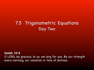 7.5 Trigonometric Equations
                         Day Two




Isaiah 33:2
O LORD, be gracious to us; we long for you. Be our strength
every morning, our salvation in time of distress.
 