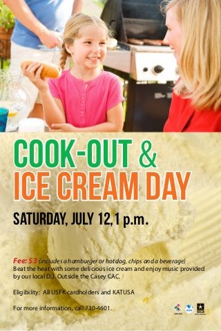Cook-Out &
Ice Cream Day
Saturday, July 12,1 p.m.
Fee: $3 (includes a hamburger or hot dog, chips and a beverage)
Beat the heat with some delicious ice cream and enjoy music provided
by our local D.J. Outside the Casey CAC.
Eligibility: All USFK cardholders and KATUSA
For more information, call 730-4601.
 