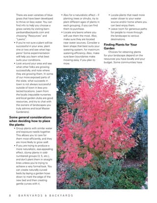 There are even varieties of blue-    •	Also for a naturalistic affect – if      •	Locate plants that need more
    grass that have been developed         planting trees or shrubs, try to           water closer to your water
    to thrive on less water. You can       plant different ages of plants in          source and/or home where you
    find info to help you choose a         each grouping, if you can find             can best enjoy them.
    grass variety by visiting barn-        them to purchase.                        •	Leave room for generous paths
    yardsandbackyards.com and            •	Locate any lawns where you                 for people to move through
    choosing “Resources” and               will use them the most. Also,              the landscape to various
    “Lawns”.                               make sure they are located                 destinations.
  •	If you’re not sure a plant will be     near water sources. Consider a
    successful in your area, plant         lawn shape that best suits your
                                                                                 Finding Plants for Your
    one or two and see what hap-           watering system, for maximum          Garden
    pens! Some experimentation             watering efficiency. Also, make            Choices for obtaining plants
    will help you learn what best          sure lawn boundaries make             for your landscape depend on the
    suits your conditions.                 mowing easy, if you plan to           resources you have locally and your
  •	Look around your area and see          mow.                                  budget. Some communities have
    what other folks are growing
    successfully, and note where
    they are growing them. In some
    of our more exposed parts of
    the state, what succeeds in
    town is not always successful
    outside of town in less pro-
    tected locations. Learn from
    the locals (reputable nurseries
    and local garden clubs are good
    resources, and try to chat with
    the owners of landscapes you
    truly admire and local Master
    Gardeners).

Some general considerations
when deciding how to place
the plants:
  •	Group plants with similar water
    and exposure needs together.
    This allows you to care for
    them most efficiently, and they
    are more likely to grow well.
  •	If you are trying to produce a
    more naturalistic, eye-appealing
    effect, clump plants in odd-
    numbered groups (3, 5, etc.),
    and don’t plant them in straight
    lines unless you’re trying to
    achieve a very formal look. You
    can create naturally curved
    beds by laying a garden hose
    down to mark the edge of the
    new bed and then creating
    gentle curves with it.



8	 B A R N Y A R D S          &   B A C KYA R D S
 