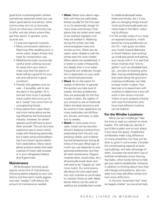 good local nurseries/garden centers       •	Water. Water your plants regu-             to stable landscaped areas
(sometimes seasonal) where you can          larly until they are well estab-           (trees and shrubs, etc.). If you
obtain good plants and advice; other        lished (usually for the first year         plan on changing things around
communities are not so fortunate.           or so for perennials, longer for           much you’ll eventually poke too
Scout out what your community has           many trees and shrubs). Even               many holes in the fabric, reduc-
to offer, and ask others where they         plants that are water wise need            ing its efficacy.
get their plants. In general, some          to be watered regularly until            •	In the windier areas of our state
sources are:                                they are settled in. Watering              on exposed locations, mulch
    •	Local and regional nurseries.         during the winter can help                 becomes more problematic as
    •	Many conversation districts in        some evergreen trees and                   the 70+ mph gusts can blow
      Wyoming offer seedling (and, in       shrubs survive. When you do                your mulch toward Nebraska
      some cases, larger) shrubs and        water, water deeply to wet the             or South Dakota, even picking
      trees for conservation use.           whole area the roots inhabit.              up small pea gravel and pelting
    •	Mail/Internet-order sources (be       When plants are established, it            your house with it. It is said that
      careful when utilizing sources        is better to water infrequently            those mulches that “knit-to-
      far away from your area to            but deeply than it is to water             gether” such as shredded bark,
      make sure that the plants of-         frequently but shallowly, though           etc., are best at resisting wind.
      fered will be a good fit for your     this is dependent on your soils            Also, having established plants
      site and will arrive in good          as mentioned previously.                   that crawl along the ground or
      condition).                         •	Weed. Be on the watch for                  creating windbreaks can help
    •	Friends with gardens (one ca-         weeds of all kinds. In general,            to keep mulch in place. Your
      veat – if possible, ask to see        the quicker you take care of               best bet is to experiment with
      the plant in the garden, ID it,       weeds, the less problematic                mulches to determine if any will
      and ask how much it spreads –         they are especially for the first          work in the various microcli-
      many a plant that turns out to        couple of years. Be vigilant. If           mates on your property (visiting
      be a “weed” has come from an          you choose to use an herbicide             with area homeowners who
      unsuspecting friend).                 follow the label directions and            have tried different mulches
    •	Grow plants from seed. More           be careful in their application as         can be helpful).
      and more native plants are be-        many herbicides can kill flow-
      ing offered by the horticultural      ers, shrubs, and trees, in addi-
                                                                                 For the Windier Locations:
                                                                                      Wind can be a challenge! Take
      industry; however, for certain        tion to weeds.
                                                                                 the time to read our section on wind-
      species you’ll still have to grow   •	Mulch. In many areas of our
                                                                                 breaks. This will help you decide if
      them yourself. This can be a less     state, mulch can be very ben-
                                                                                 you’d like to plant one on your place,
      expensive way to stock a land-        eficial in keeping moisture from
                                                                                 if you have the space. Established
      scape with flowering perennials,      evaporating from the soil, sup-
                                                                                 windbreaks make a big difference
      but it takes some practice/learn-     pressing weeds, and moderat-
                                                                                 on many properties, but they can be
      ing if you haven’t grown plants       ing soil temperatures during all
                                                                                 slow to grow in some areas. Consider
      from seed before. Many native         times of the year. What type of
                                                                                 the wind-breaking aspects of exist-
      plants produce seeds that need        mulch you use depends on your
                                                                                 ing buildings, and take advantage of
      a period of moist cold (outside       personal preferences, but they
                                                                                 them. Consider the short-term use of
      or in your refrigerator) before       all need maintenance. Organic
                                                                                 artificial windbreaks (snow fencing,
      they’ll germinate.                    mulches (bark, wood chips, etc.)
                                                                                 hay bales, other handy items) to help
                                            all eventually break down and
Maintenance                                 will need to be “topped up” with
                                                                                 get your plants established. However,
     All landscapes that look good                                               in addition to thinking about how they
                                            more mulch. Our wind eventu-
require some kind of maintenance.                                                will change wind patterns, also con-
                                            ally blows dirt and weed seed
Choosing plants adapted to your con-                                             sider how they will affect where and
                                            into rock mulches so you’ll need
ditions and that aren’t overly aggres-                                           how snow drifts form.
                                            to maintain those as well. Weed
sive (aka “weedy”) will reduce the                                                    In the end, remember that “shel-
                                            barrier fabrics can be used as
amount of maintenance needed.                                                    ter begets shelter” as one smart lady
                                            well but are probably best suited



            		                                             r u ra l      l ivin g       in    wy o m in g 	9
 